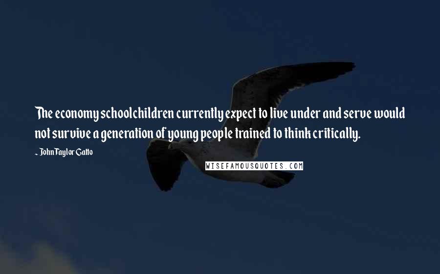 John Taylor Gatto Quotes: The economy schoolchildren currently expect to live under and serve would not survive a generation of young people trained to think critically.