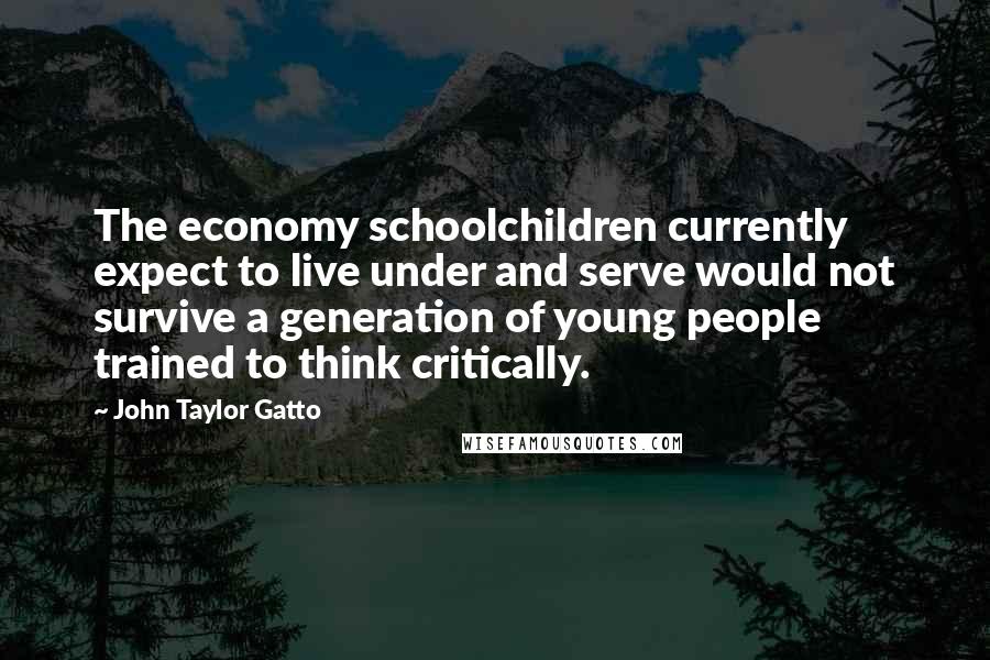 John Taylor Gatto Quotes: The economy schoolchildren currently expect to live under and serve would not survive a generation of young people trained to think critically.