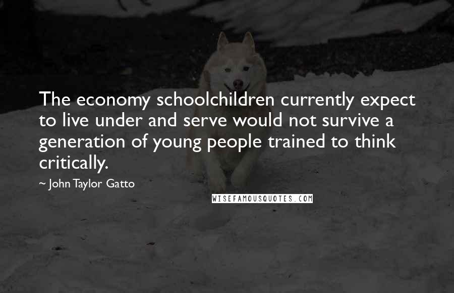 John Taylor Gatto Quotes: The economy schoolchildren currently expect to live under and serve would not survive a generation of young people trained to think critically.