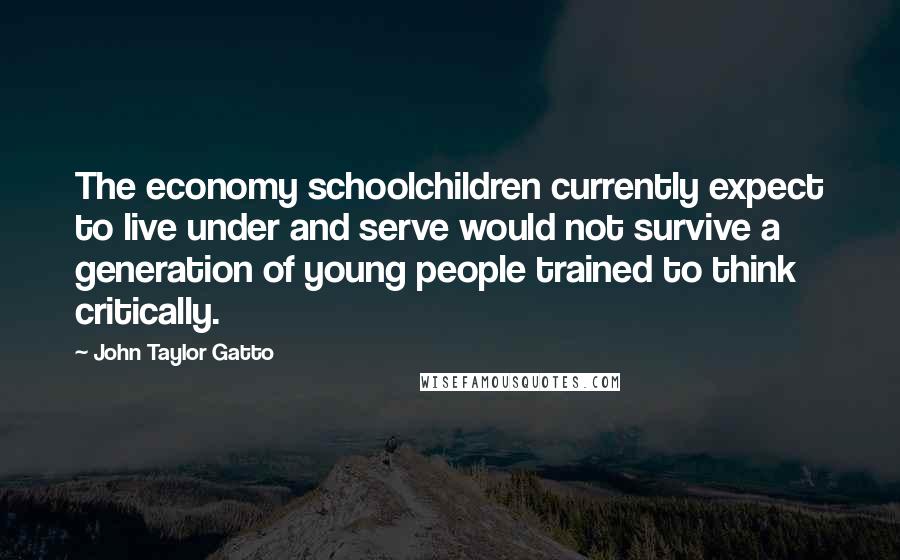 John Taylor Gatto Quotes: The economy schoolchildren currently expect to live under and serve would not survive a generation of young people trained to think critically.