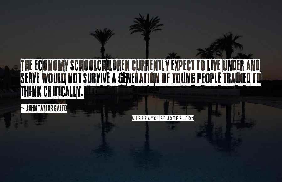 John Taylor Gatto Quotes: The economy schoolchildren currently expect to live under and serve would not survive a generation of young people trained to think critically.