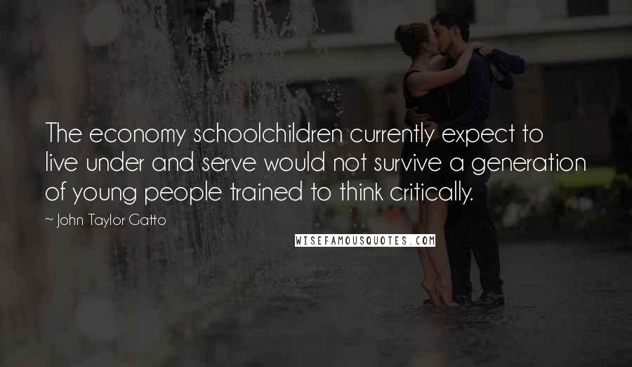 John Taylor Gatto Quotes: The economy schoolchildren currently expect to live under and serve would not survive a generation of young people trained to think critically.