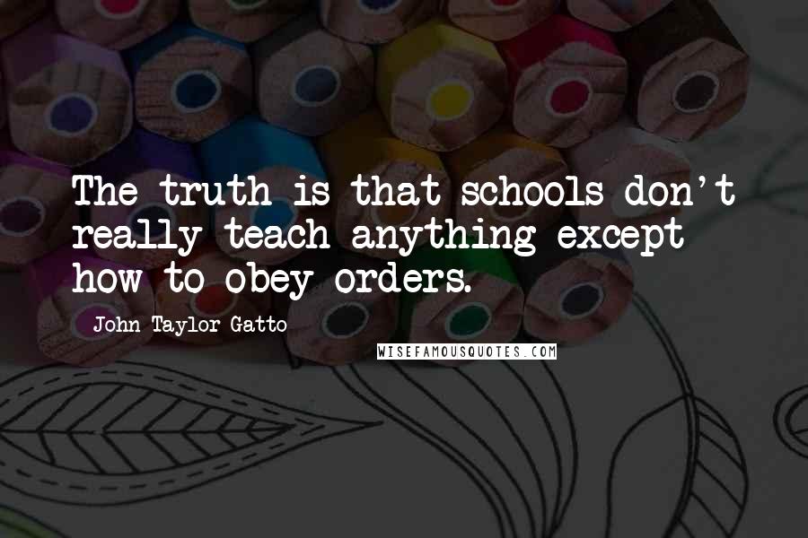 John Taylor Gatto Quotes: The truth is that schools don't really teach anything except how to obey orders.