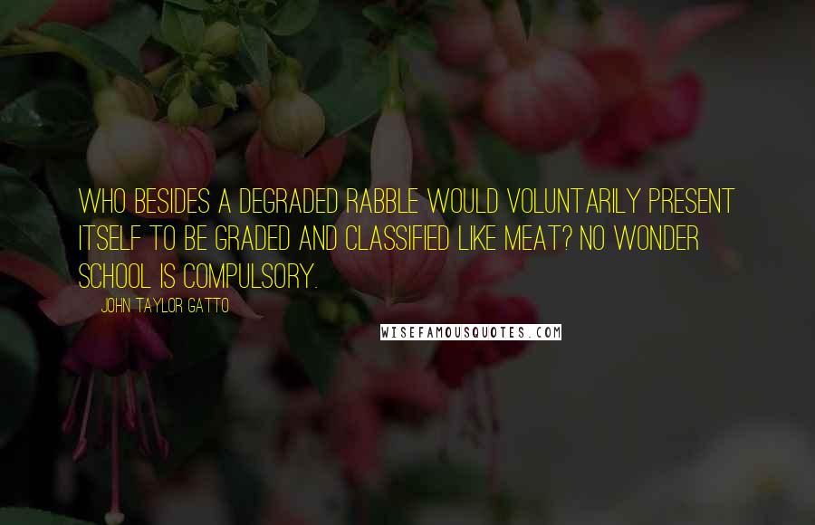 John Taylor Gatto Quotes: Who besides a degraded rabble would voluntarily present itself to be graded and classified like meat? No wonder school is compulsory.