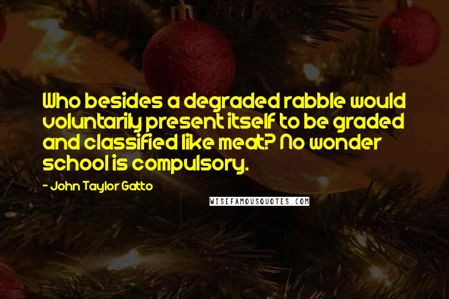 John Taylor Gatto Quotes: Who besides a degraded rabble would voluntarily present itself to be graded and classified like meat? No wonder school is compulsory.