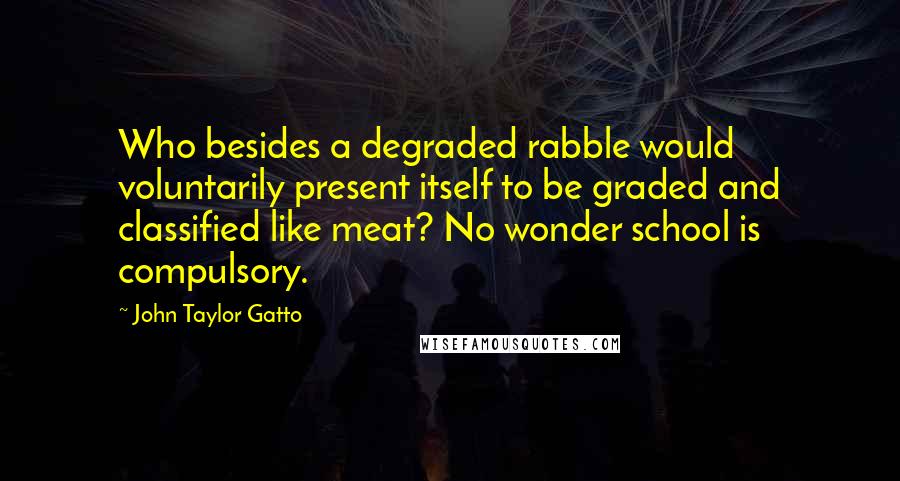 John Taylor Gatto Quotes: Who besides a degraded rabble would voluntarily present itself to be graded and classified like meat? No wonder school is compulsory.