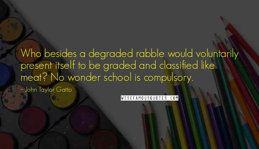 John Taylor Gatto Quotes: Who besides a degraded rabble would voluntarily present itself to be graded and classified like meat? No wonder school is compulsory.