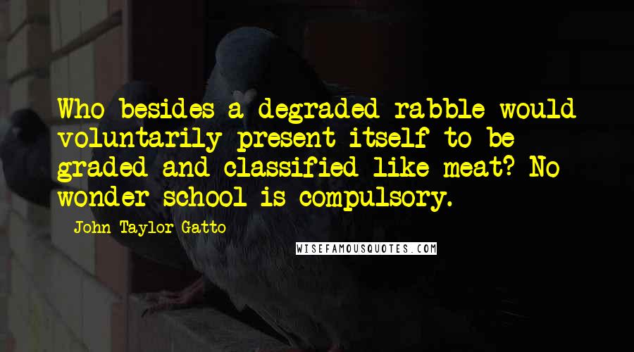 John Taylor Gatto Quotes: Who besides a degraded rabble would voluntarily present itself to be graded and classified like meat? No wonder school is compulsory.