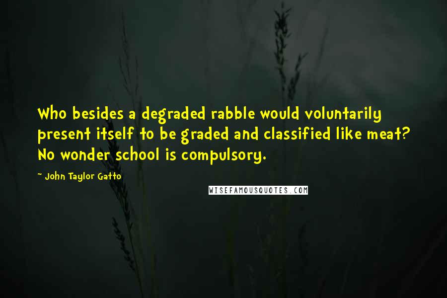 John Taylor Gatto Quotes: Who besides a degraded rabble would voluntarily present itself to be graded and classified like meat? No wonder school is compulsory.