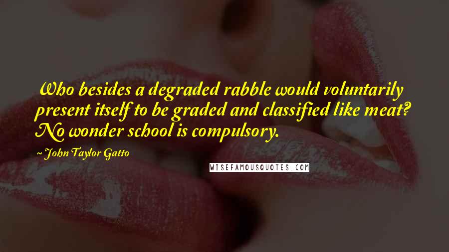 John Taylor Gatto Quotes: Who besides a degraded rabble would voluntarily present itself to be graded and classified like meat? No wonder school is compulsory.