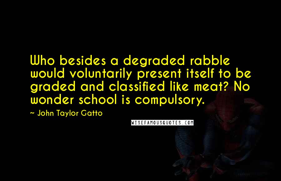 John Taylor Gatto Quotes: Who besides a degraded rabble would voluntarily present itself to be graded and classified like meat? No wonder school is compulsory.