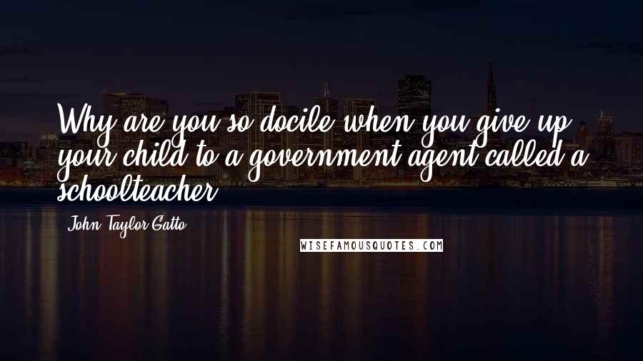 John Taylor Gatto Quotes: Why are you so docile when you give up your child to a government agent called a schoolteacher?