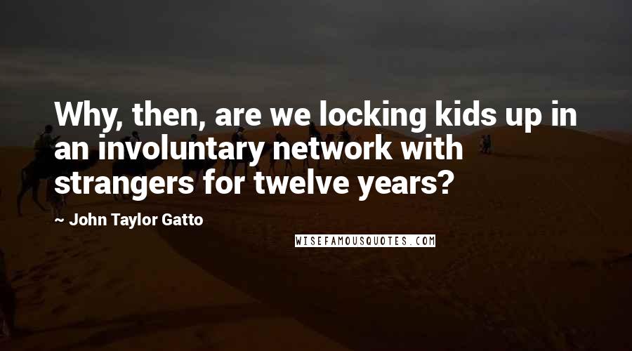 John Taylor Gatto Quotes: Why, then, are we locking kids up in an involuntary network with strangers for twelve years?