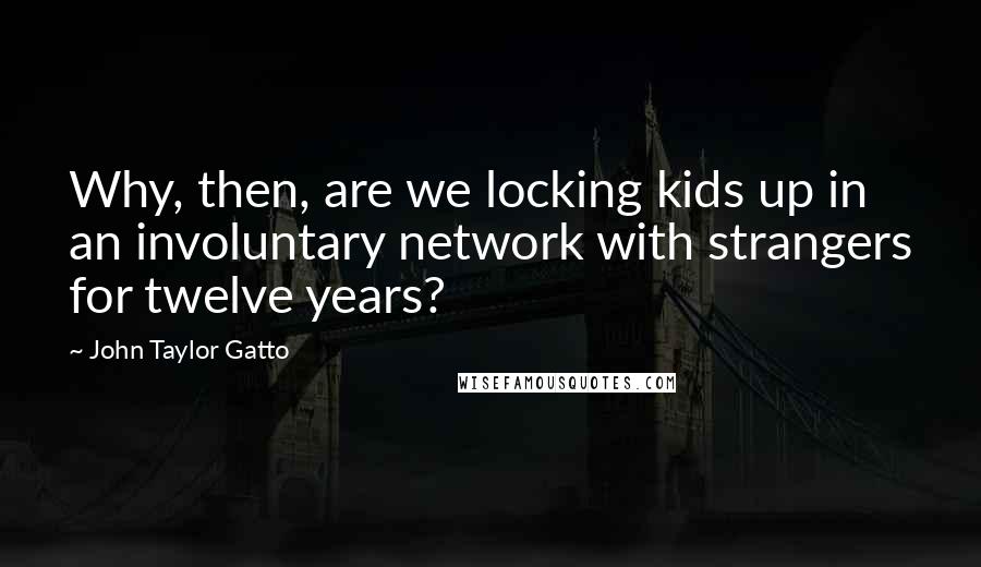 John Taylor Gatto Quotes: Why, then, are we locking kids up in an involuntary network with strangers for twelve years?