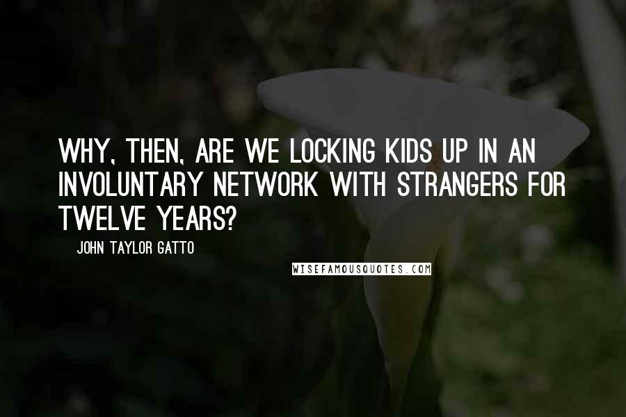 John Taylor Gatto Quotes: Why, then, are we locking kids up in an involuntary network with strangers for twelve years?