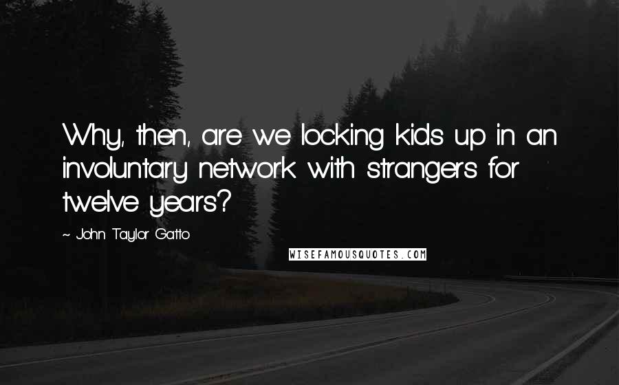 John Taylor Gatto Quotes: Why, then, are we locking kids up in an involuntary network with strangers for twelve years?