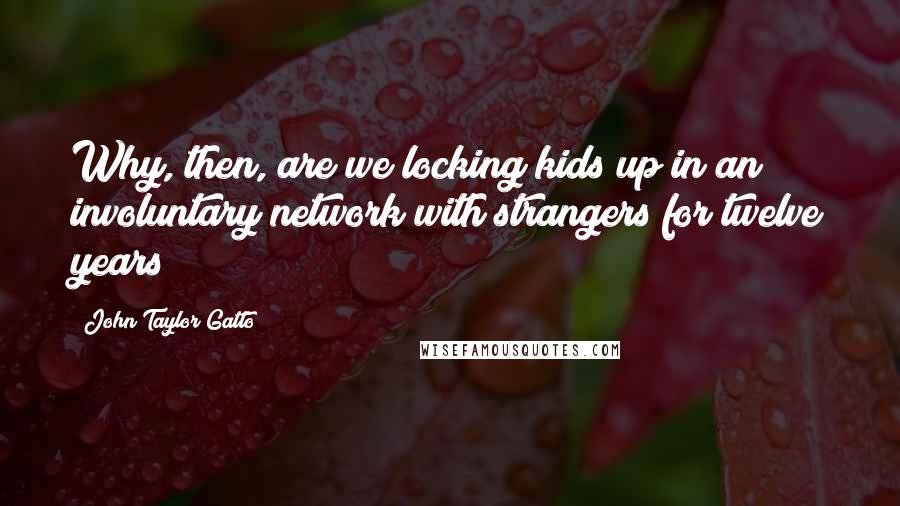 John Taylor Gatto Quotes: Why, then, are we locking kids up in an involuntary network with strangers for twelve years?