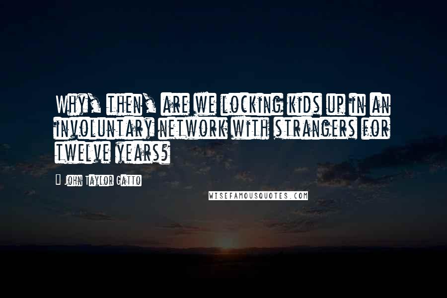 John Taylor Gatto Quotes: Why, then, are we locking kids up in an involuntary network with strangers for twelve years?