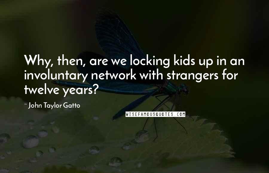 John Taylor Gatto Quotes: Why, then, are we locking kids up in an involuntary network with strangers for twelve years?