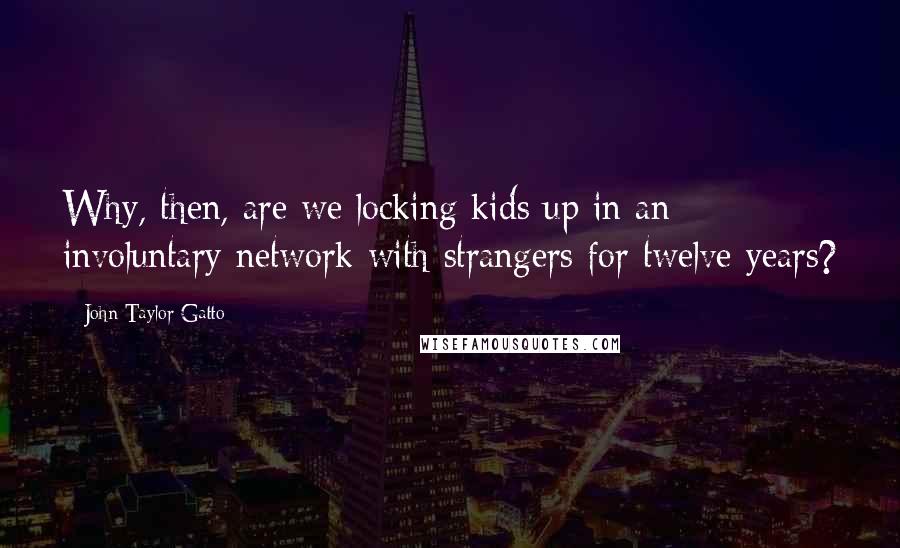 John Taylor Gatto Quotes: Why, then, are we locking kids up in an involuntary network with strangers for twelve years?