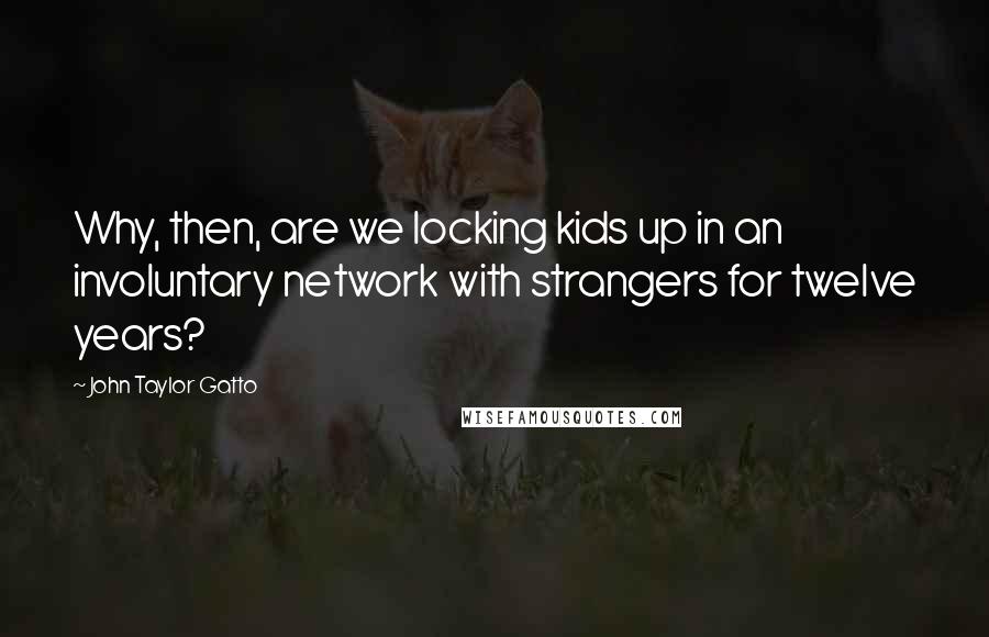 John Taylor Gatto Quotes: Why, then, are we locking kids up in an involuntary network with strangers for twelve years?