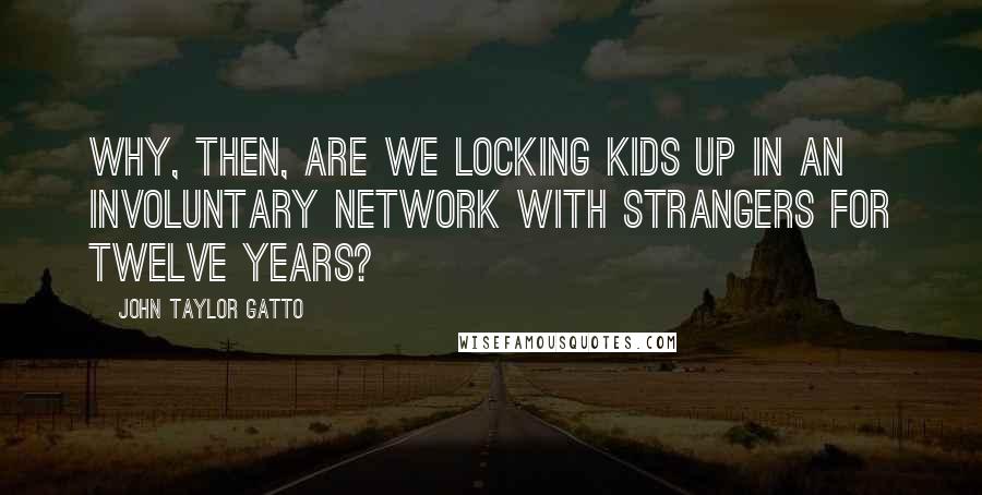 John Taylor Gatto Quotes: Why, then, are we locking kids up in an involuntary network with strangers for twelve years?