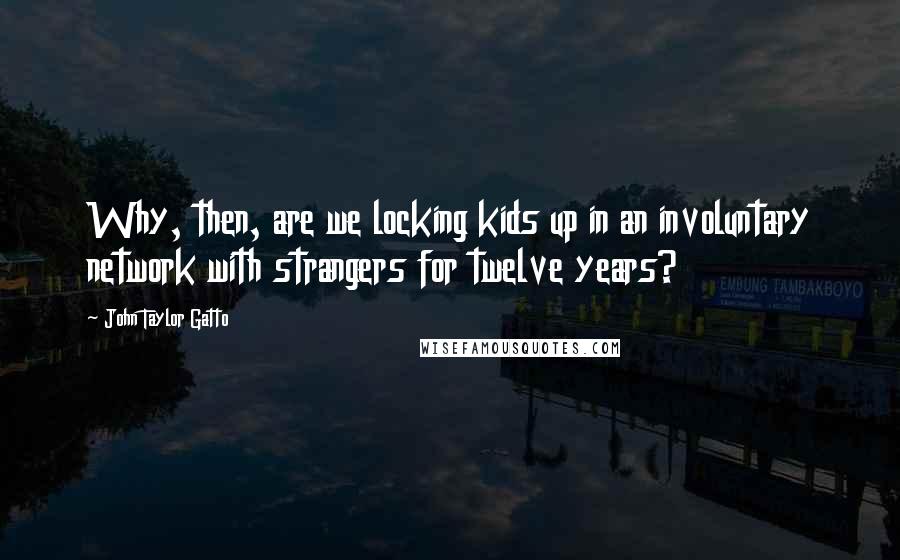 John Taylor Gatto Quotes: Why, then, are we locking kids up in an involuntary network with strangers for twelve years?