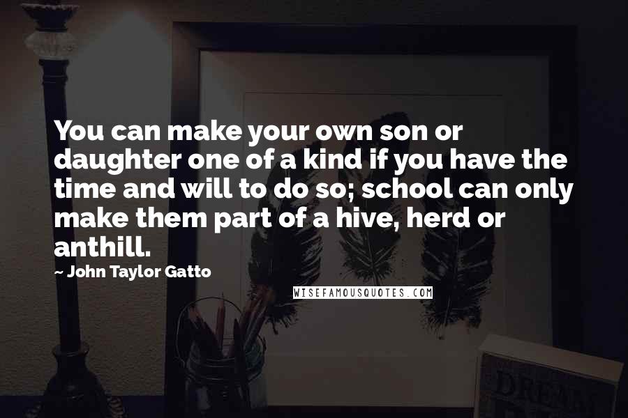 John Taylor Gatto Quotes: You can make your own son or daughter one of a kind if you have the time and will to do so; school can only make them part of a hive, herd or anthill.