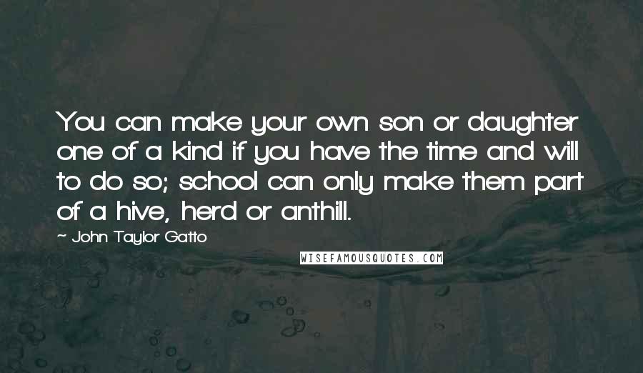 John Taylor Gatto Quotes: You can make your own son or daughter one of a kind if you have the time and will to do so; school can only make them part of a hive, herd or anthill.