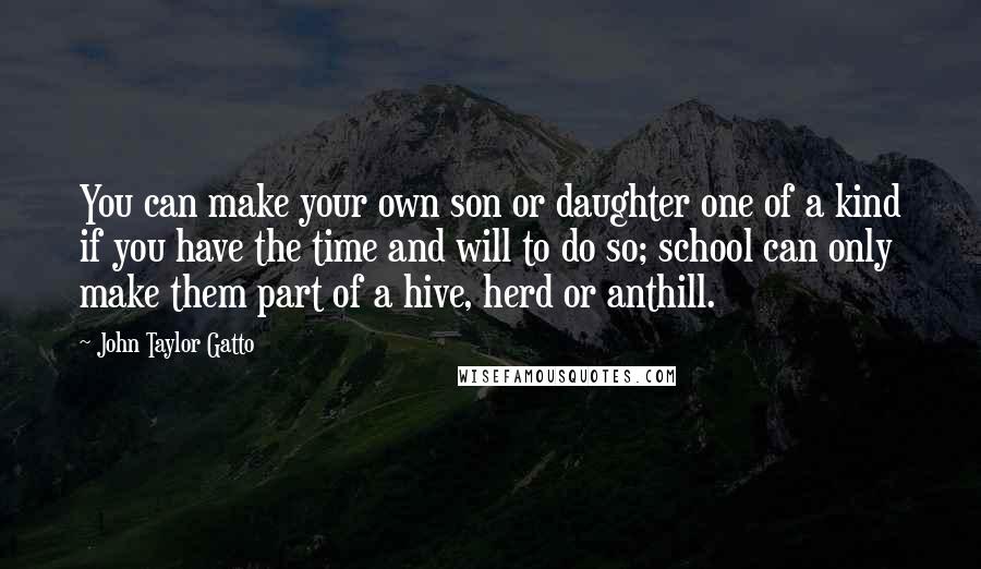 John Taylor Gatto Quotes: You can make your own son or daughter one of a kind if you have the time and will to do so; school can only make them part of a hive, herd or anthill.