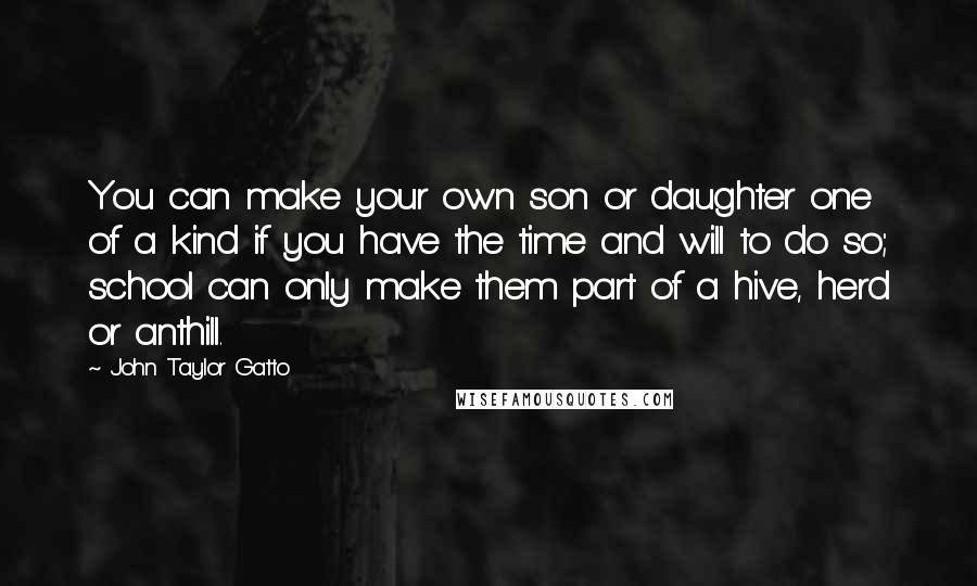 John Taylor Gatto Quotes: You can make your own son or daughter one of a kind if you have the time and will to do so; school can only make them part of a hive, herd or anthill.