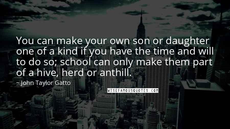 John Taylor Gatto Quotes: You can make your own son or daughter one of a kind if you have the time and will to do so; school can only make them part of a hive, herd or anthill.