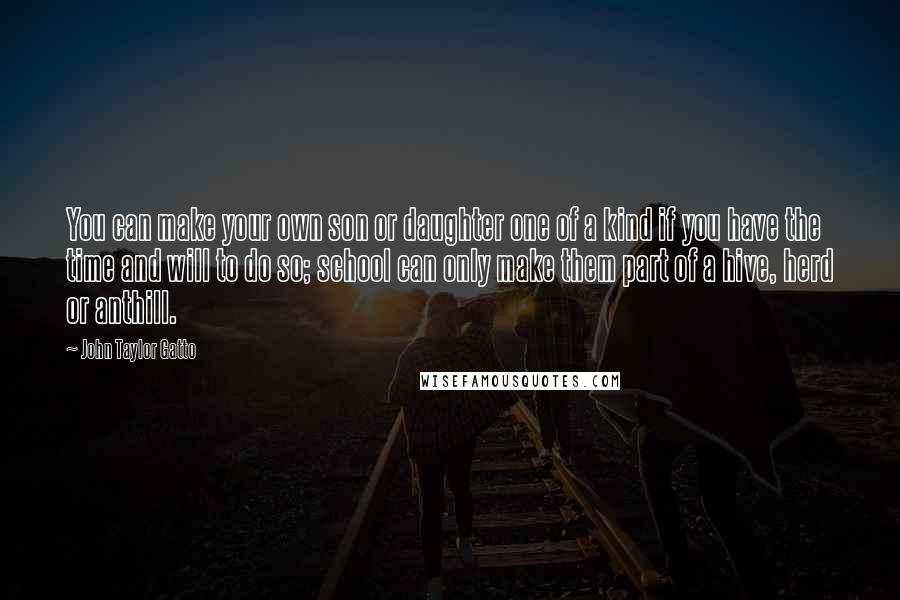 John Taylor Gatto Quotes: You can make your own son or daughter one of a kind if you have the time and will to do so; school can only make them part of a hive, herd or anthill.