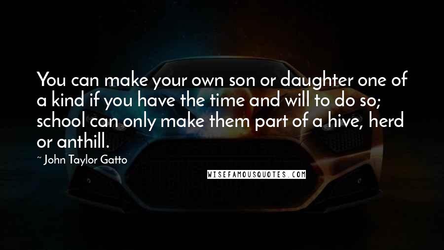 John Taylor Gatto Quotes: You can make your own son or daughter one of a kind if you have the time and will to do so; school can only make them part of a hive, herd or anthill.