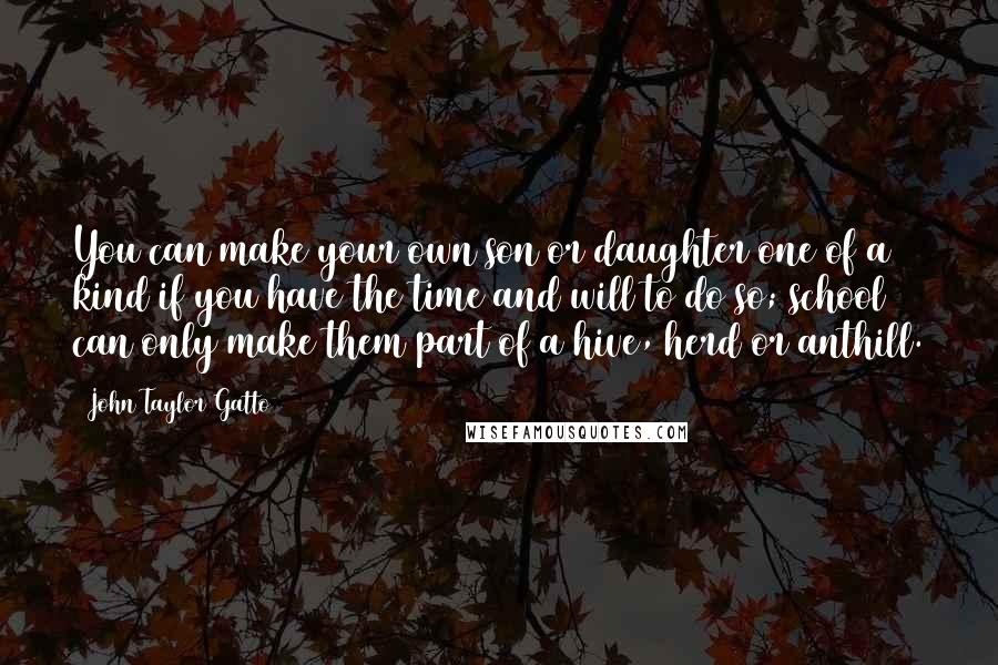 John Taylor Gatto Quotes: You can make your own son or daughter one of a kind if you have the time and will to do so; school can only make them part of a hive, herd or anthill.