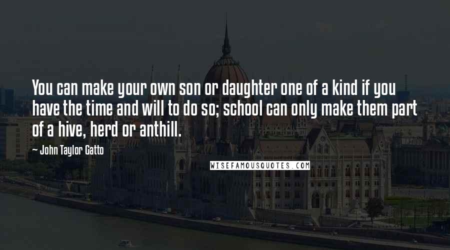 John Taylor Gatto Quotes: You can make your own son or daughter one of a kind if you have the time and will to do so; school can only make them part of a hive, herd or anthill.