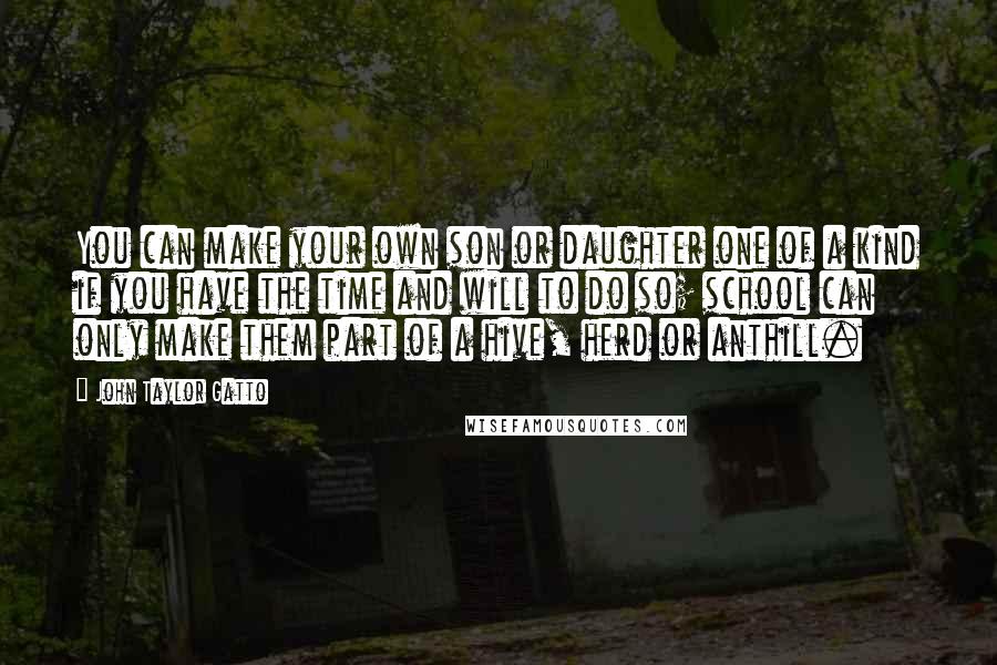 John Taylor Gatto Quotes: You can make your own son or daughter one of a kind if you have the time and will to do so; school can only make them part of a hive, herd or anthill.