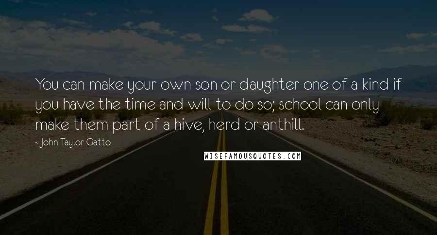 John Taylor Gatto Quotes: You can make your own son or daughter one of a kind if you have the time and will to do so; school can only make them part of a hive, herd or anthill.