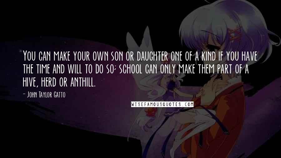 John Taylor Gatto Quotes: You can make your own son or daughter one of a kind if you have the time and will to do so; school can only make them part of a hive, herd or anthill.