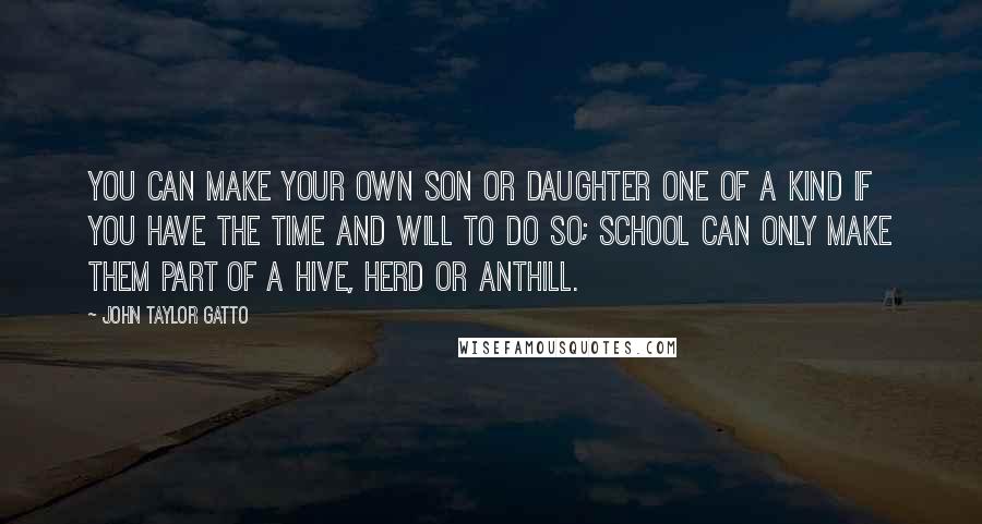 John Taylor Gatto Quotes: You can make your own son or daughter one of a kind if you have the time and will to do so; school can only make them part of a hive, herd or anthill.