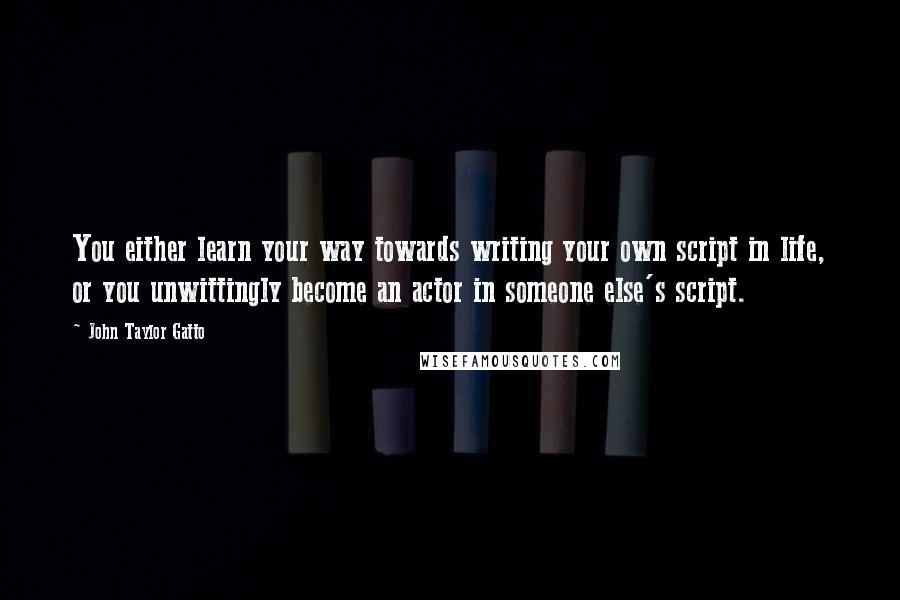 John Taylor Gatto Quotes: You either learn your way towards writing your own script in life, or you unwittingly become an actor in someone else's script.
