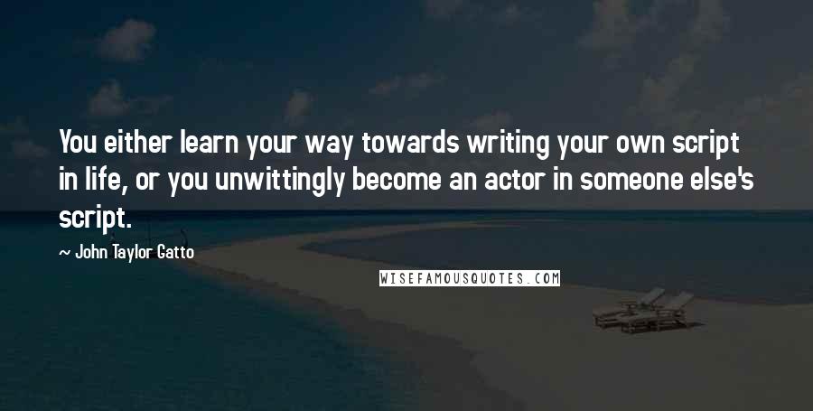 John Taylor Gatto Quotes: You either learn your way towards writing your own script in life, or you unwittingly become an actor in someone else's script.