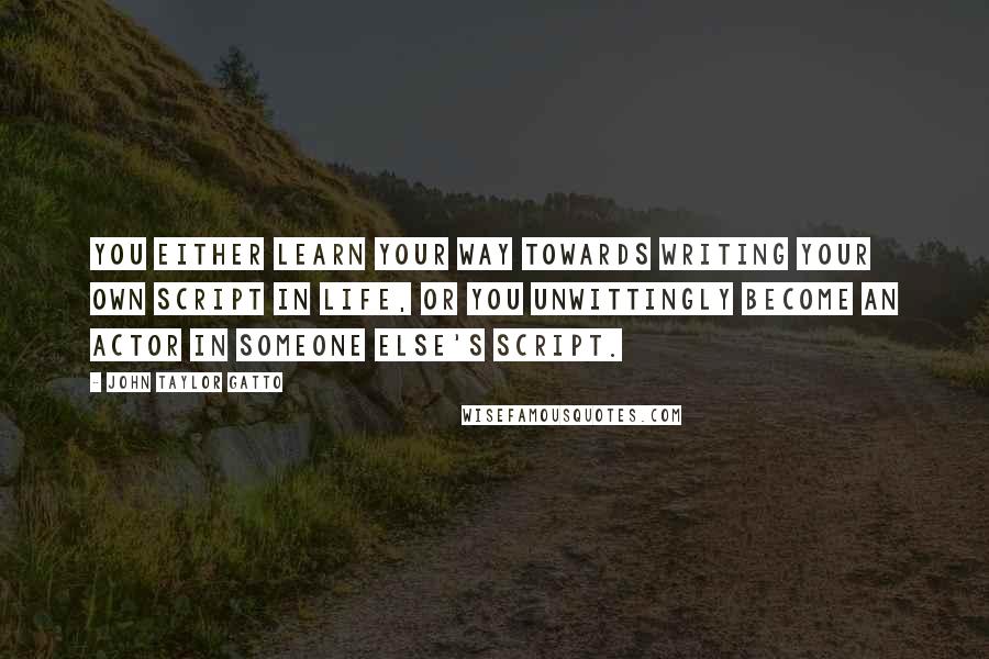 John Taylor Gatto Quotes: You either learn your way towards writing your own script in life, or you unwittingly become an actor in someone else's script.