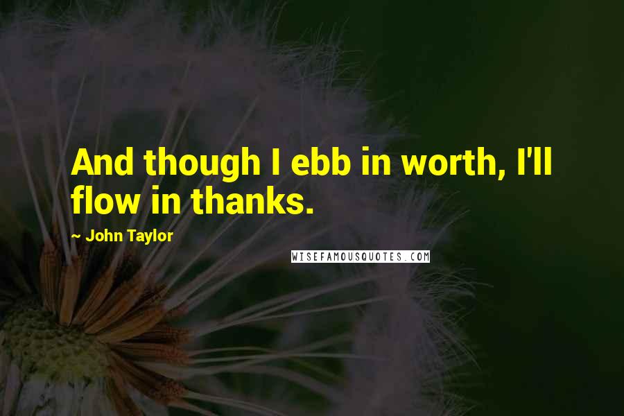 John Taylor Quotes: And though I ebb in worth, I'll flow in thanks.