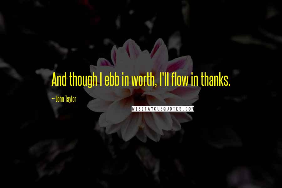 John Taylor Quotes: And though I ebb in worth, I'll flow in thanks.
