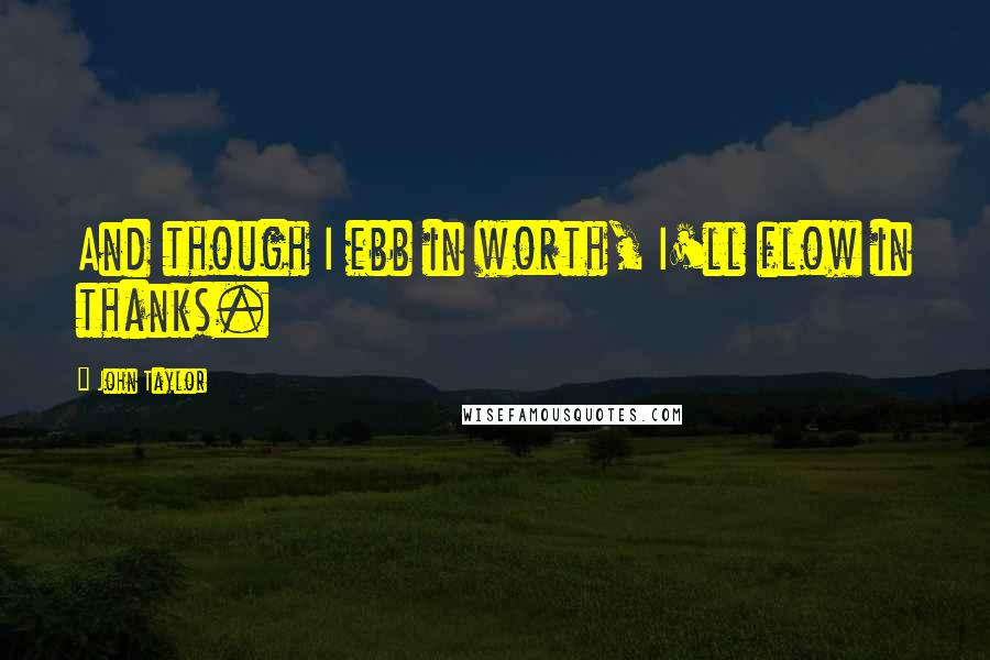 John Taylor Quotes: And though I ebb in worth, I'll flow in thanks.