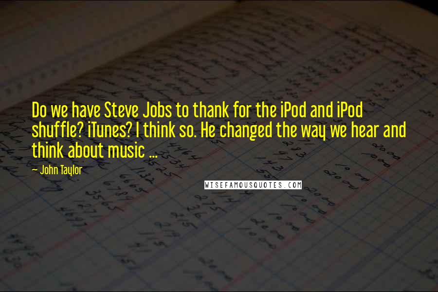 John Taylor Quotes: Do we have Steve Jobs to thank for the iPod and iPod shuffle? iTunes? I think so. He changed the way we hear and think about music ...