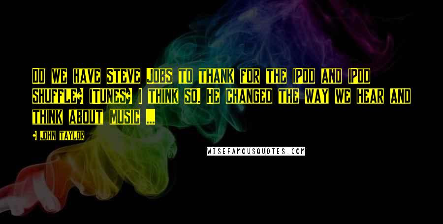 John Taylor Quotes: Do we have Steve Jobs to thank for the iPod and iPod shuffle? iTunes? I think so. He changed the way we hear and think about music ...