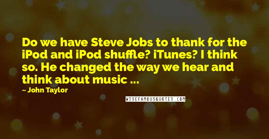 John Taylor Quotes: Do we have Steve Jobs to thank for the iPod and iPod shuffle? iTunes? I think so. He changed the way we hear and think about music ...