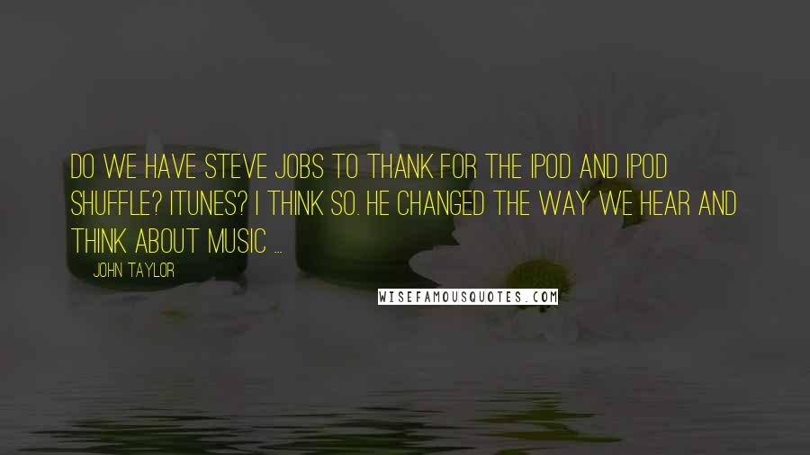 John Taylor Quotes: Do we have Steve Jobs to thank for the iPod and iPod shuffle? iTunes? I think so. He changed the way we hear and think about music ...